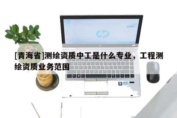 [青海省]测绘资质中工是什么专业，工程测绘资质业务范围