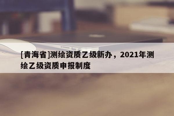 [青海省]测绘资质乙级新办，2021年测绘乙级资质申报制度