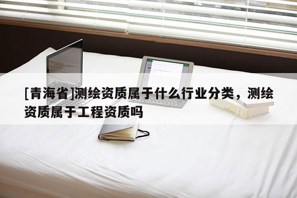 [青海省]测绘资质属于什么行业分类，测绘资质属于工程资质吗