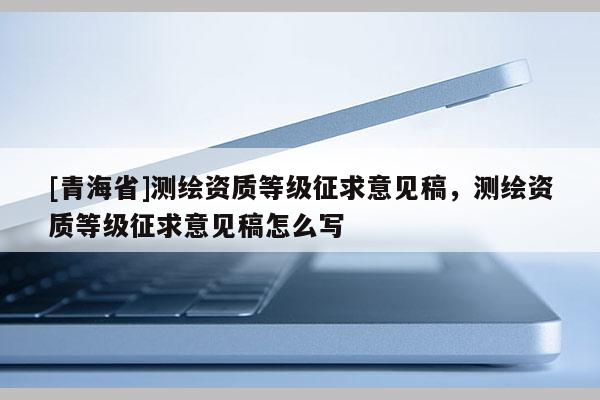 [青海省]测绘资质等级征求意见稿，测绘资质等级征求意见稿怎么写