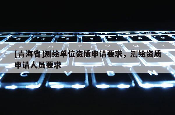 [青海省]测绘单位资质申请要求，测绘资质申请人员要求