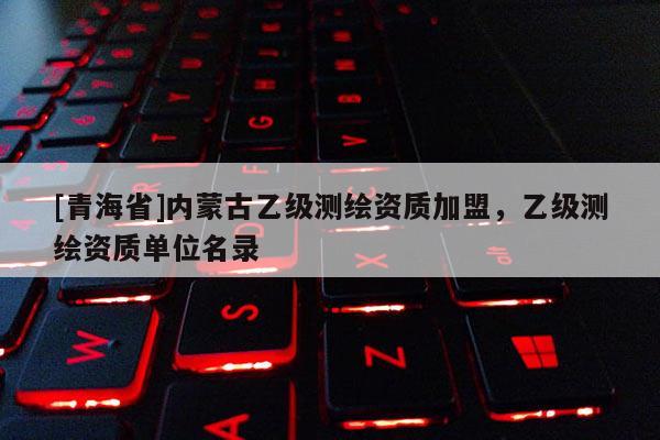 [青海省]内蒙古乙级测绘资质加盟，乙级测绘资质单位名录