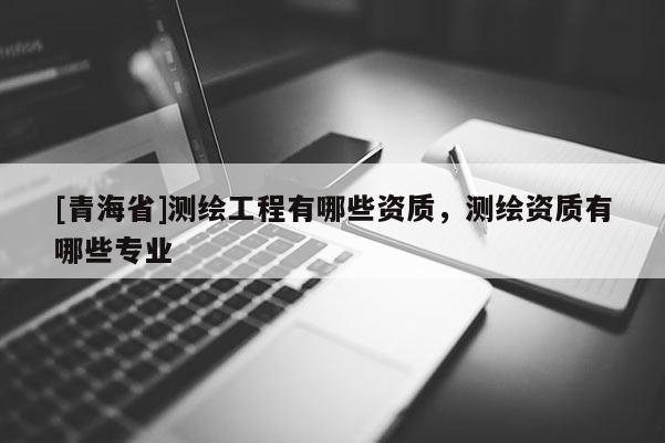 [青海省]测绘工程有哪些资质，测绘资质有哪些专业