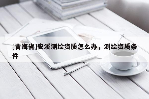 [青海省]安溪测绘资质怎么办，测绘资质条件
