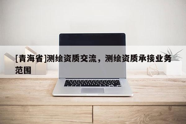 [青海省]测绘资质交流，测绘资质承接业务范围