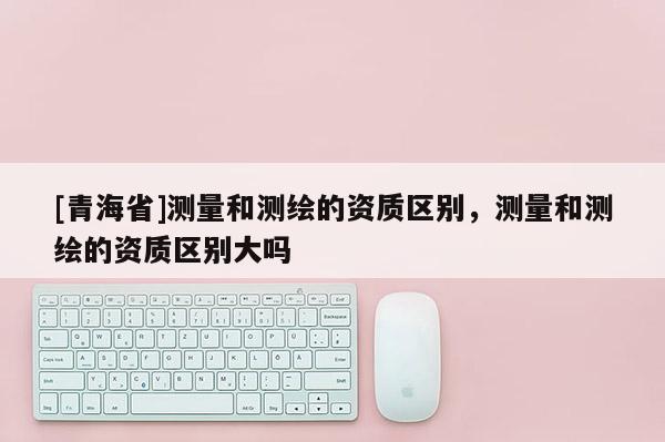 [青海省]测量和测绘的资质区别，测量和测绘的资质区别大吗