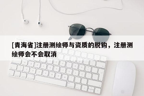 [青海省]注册测绘师与资质的脱钩，注册测绘师会不会取消
