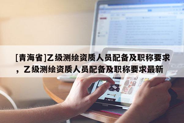 [青海省]乙级测绘资质人员配备及职称要求，乙级测绘资质人员配备及职称要求最新