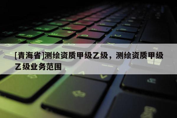 [青海省]测绘资质甲级乙级，测绘资质甲级乙级业务范围