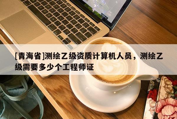 [青海省]测绘乙级资质计算机人员，测绘乙级需要多少个工程师证