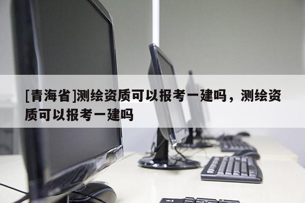 [青海省]测绘资质可以报考一建吗，测绘资质可以报考一建吗