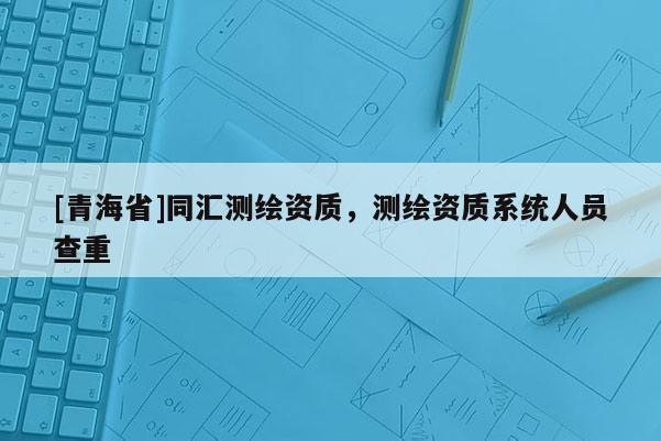 [青海省]同汇测绘资质，测绘资质系统人员查重