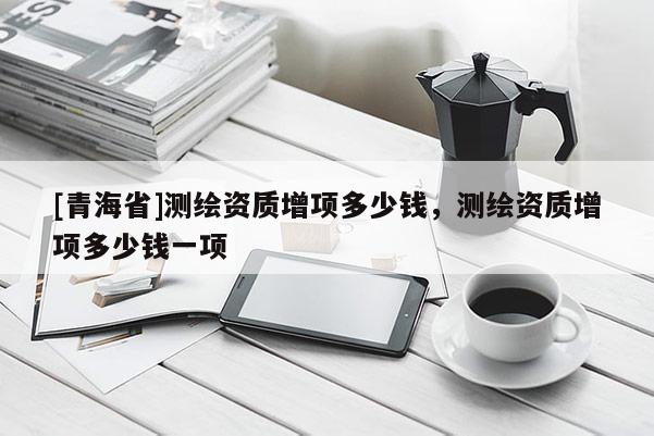 [青海省]测绘资质增项多少钱，测绘资质增项多少钱一项