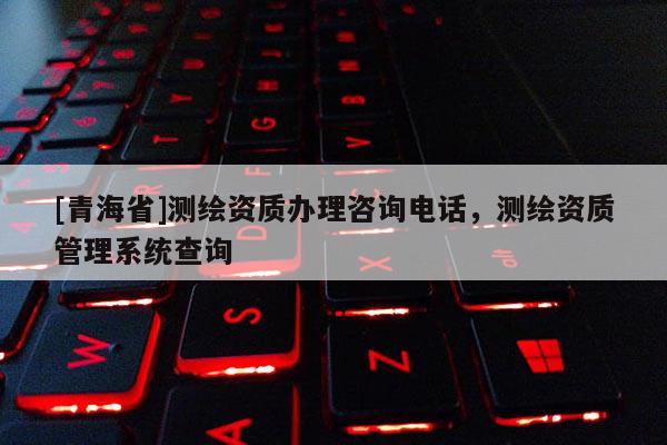 [青海省]测绘资质办理咨询电话，测绘资质管理系统查询