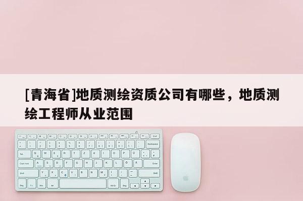 [青海省]地质测绘资质公司有哪些，地质测绘工程师从业范围