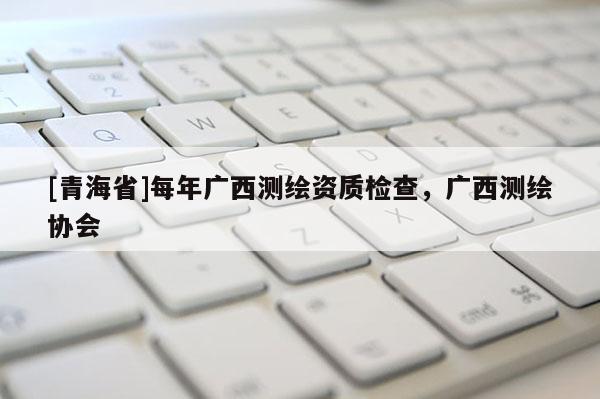 [青海省]每年广西测绘资质检查，广西测绘协会