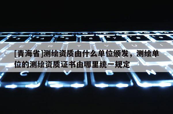 [青海省]测绘资质由什么单位颁发，测绘单位的测绘资质证书由哪里统一规定