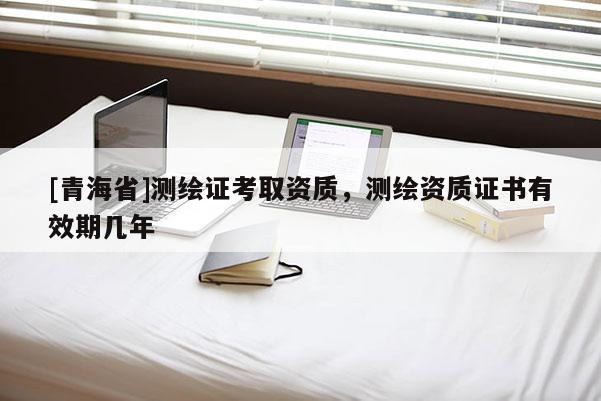 [青海省]测绘证考取资质，测绘资质证书有效期几年