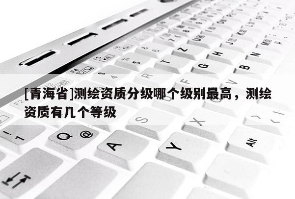 [青海省]测绘资质分级哪个级别最高，测绘资质有几个等级