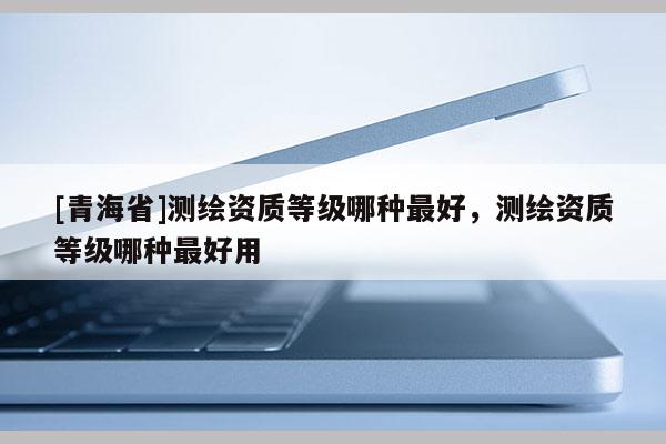 [青海省]测绘资质等级哪种最好，测绘资质等级哪种最好用
