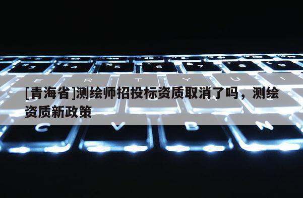 [青海省]测绘师招投标资质取消了吗，测绘资质新政策
