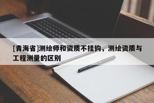 [青海省]测绘师和资质不挂钩，测绘资质与工程测量的区别
