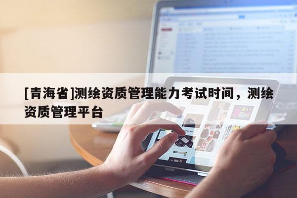 [青海省]测绘资质管理能力考试时间，测绘资质管理平台