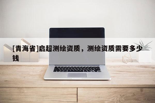 [青海省]启超测绘资质，测绘资质需要多少钱