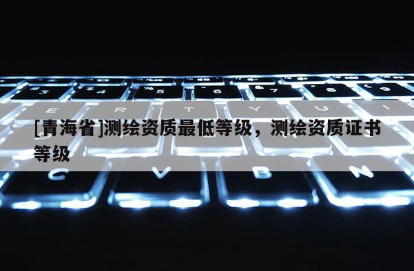 [青海省]测绘资质最低等级，测绘资质证书等级