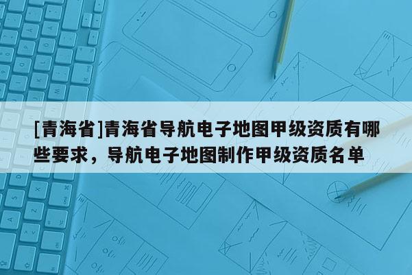 [青海省]青海省导航电子地图甲级资质有哪些要求，导航电子地图制作甲级资质名单