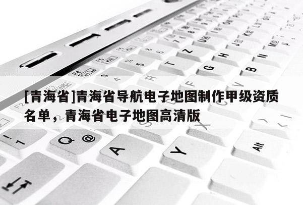 [青海省]青海省导航电子地图制作甲级资质名单，青海省电子地图高清版