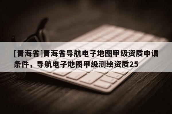 [青海省]青海省导航电子地图甲级资质申请条件，导航电子地图甲级测绘资质25