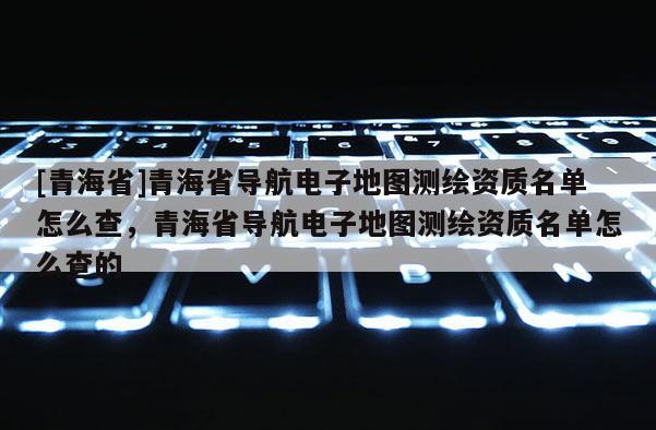 [青海省]青海省导航电子地图测绘资质名单怎么查，青海省导航电子地图测绘资质名单怎么查的
