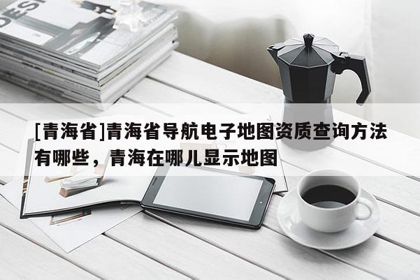 [青海省]青海省导航电子地图资质查询方法有哪些，青海在哪儿显示地图