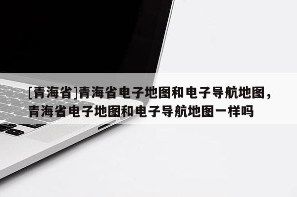 [青海省]青海省电子地图和电子导航地图，青海省电子地图和电子导航地图一样吗