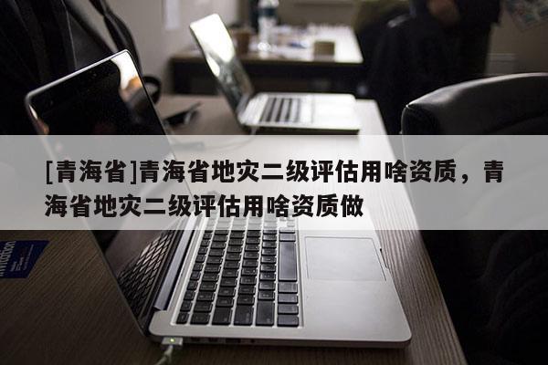 [青海省]青海省地灾二级评估用啥资质，青海省地灾二级评估用啥资质做