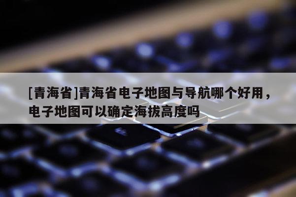 [青海省]青海省电子地图与导航哪个好用，电子地图可以确定海拔高度吗