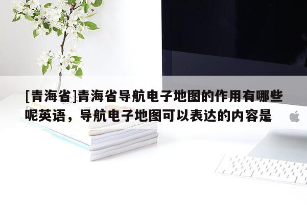 [青海省]青海省导航电子地图的作用有哪些呢英语，导航电子地图可以表达的内容是