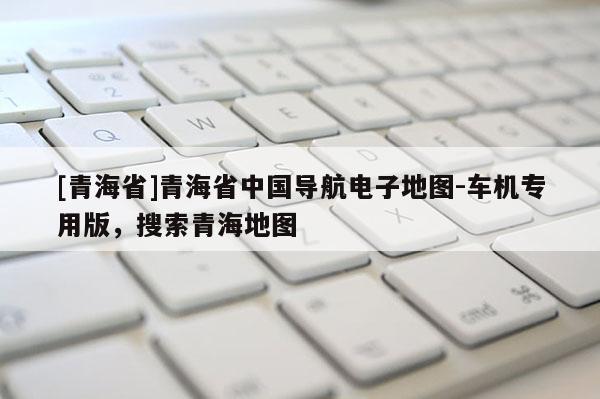 [青海省]青海省中国导航电子地图-车机专用版，搜索青海地图