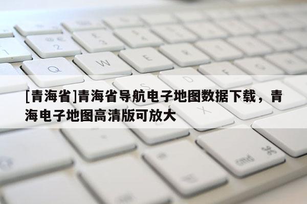 [青海省]青海省导航电子地图数据下载，青海电子地图高清版可放大