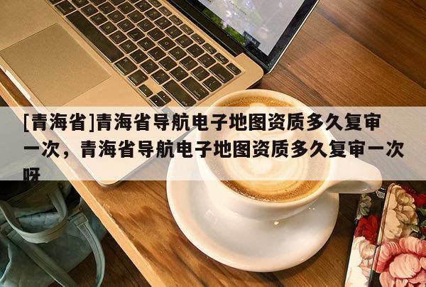 [青海省]青海省导航电子地图资质多久复审一次，青海省导航电子地图资质多久复审一次呀