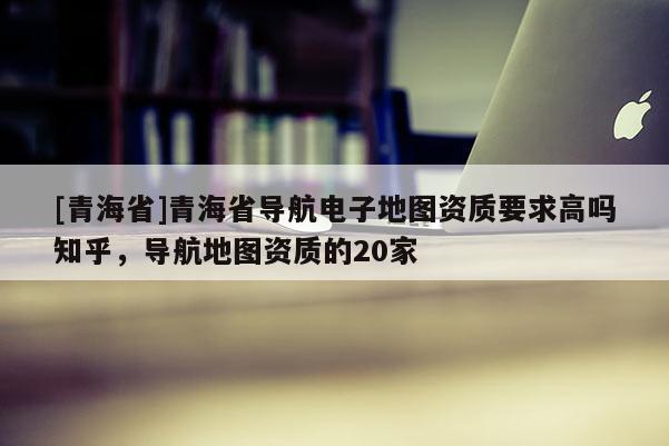 [青海省]青海省导航电子地图资质要求高吗知乎，导航地图资质的20家