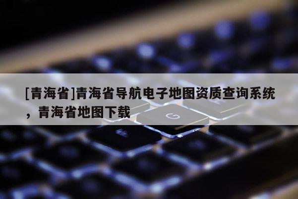 [青海省]青海省导航电子地图资质查询系统，青海省地图下载