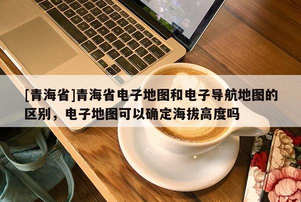 [青海省]青海省电子地图和电子导航地图的区别，电子地图可以确定海拔高度吗