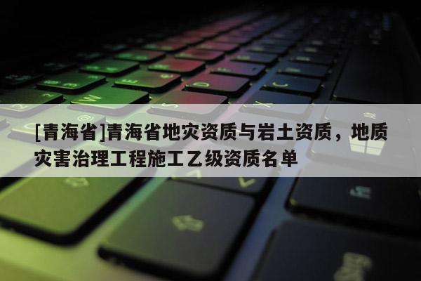 [青海省]青海省地灾资质与岩土资质，地质灾害治理工程施工乙级资质名单