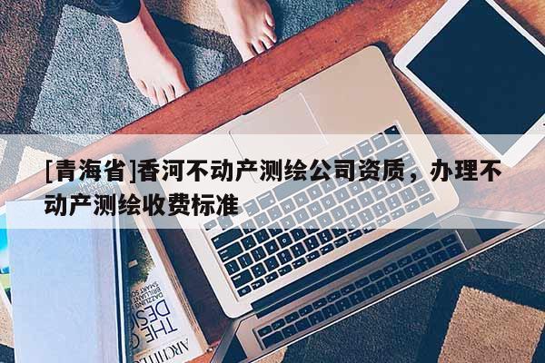 [青海省]香河不动产测绘公司资质，办理不动产测绘收费标准