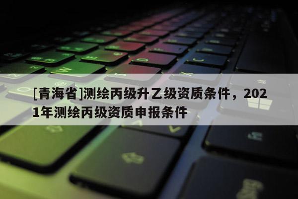 [青海省]测绘丙级升乙级资质条件，2021年测绘丙级资质申报条件