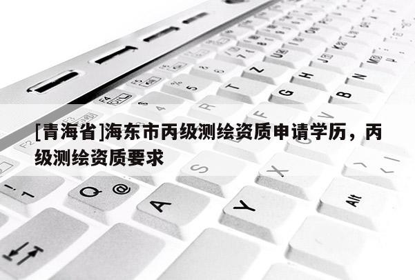 [青海省]海东市丙级测绘资质申请学历，丙级测绘资质要求