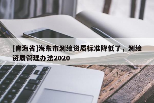 [青海省]海东市测绘资质标准降低了，测绘资质管理办法2020
