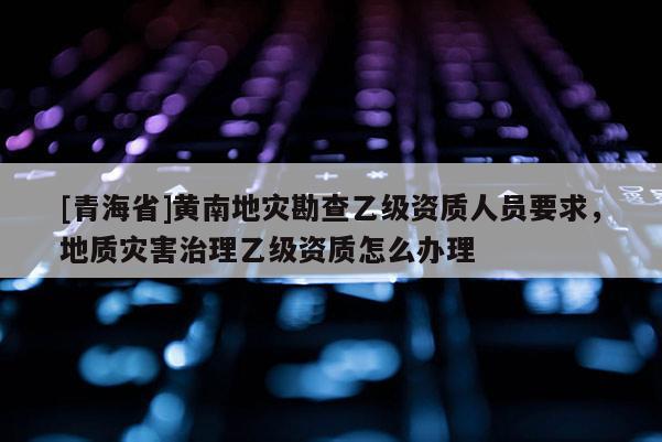 [青海省]黄南地灾勘查乙级资质人员要求，地质灾害治理乙级资质怎么办理